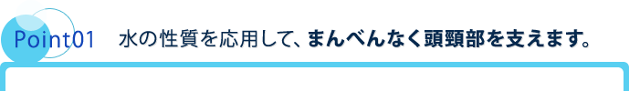 Point01 水の性質を応用して、まんべんなく頭頸部を支えます。