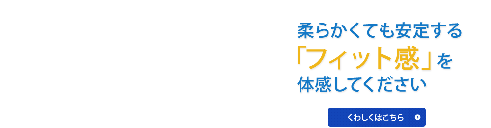 柔らかくても安定する「フィット感」を体感してください