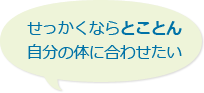 せっかくならとことん自分の体に合わせたい